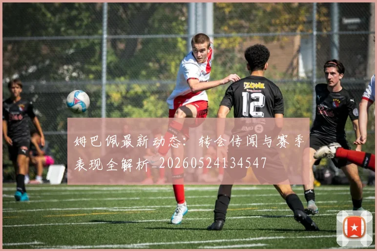 姆巴佩最新动态：转会传闻与赛季表现全解析_20260524134547