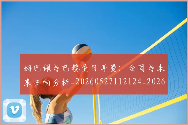 姆巴佩与巴黎圣日耳曼：合同与未来去向分析_20260527112124_20260609161910