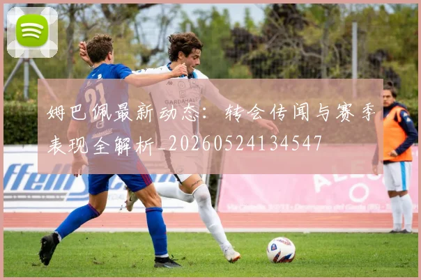 姆巴佩最新动态：转会传闻与赛季表现全解析_20260524134547