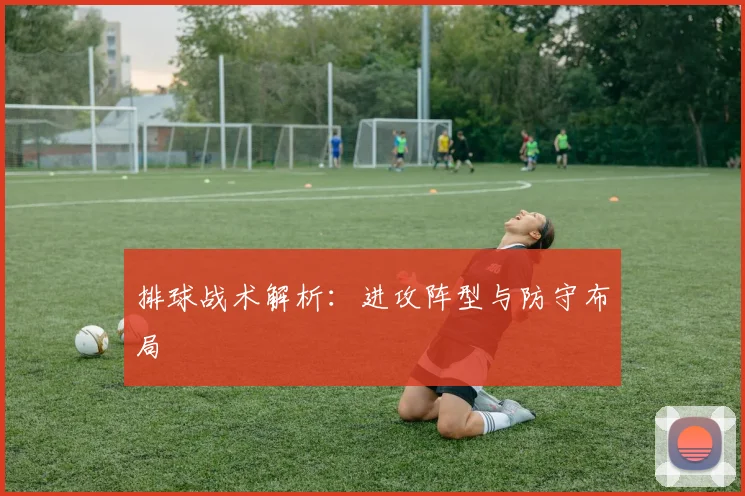 排球战术解析：进攻阵型与防守布局