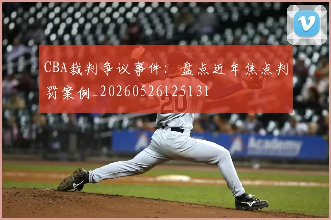 CBA裁判争议事件:盘点近年焦点判罚案例_20260526125131