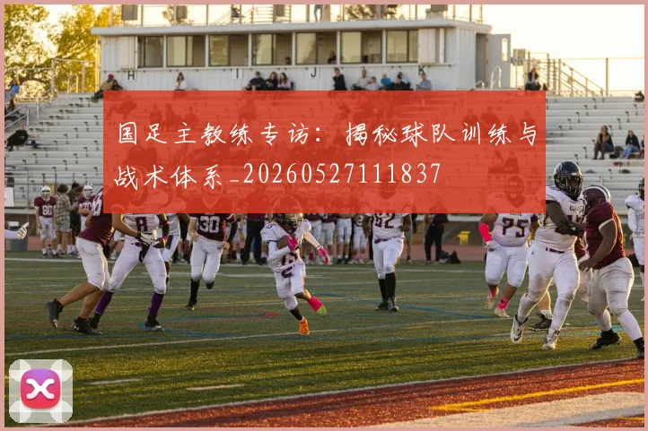 国足主教练专访：揭秘球队训练与战术体系_20260527111837