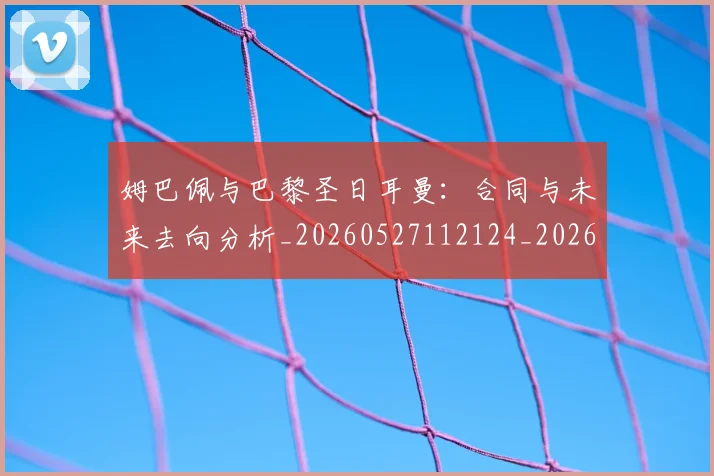 姆巴佩与巴黎圣日耳曼:合同与未来去向分析_20260527112124_20260609161910
