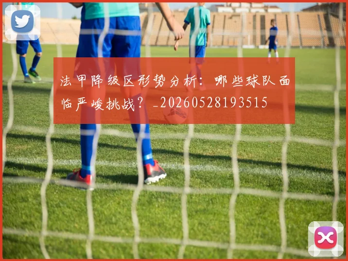 法甲降级区形势分析：哪些球队面临严峻挑战？_20260528193515
