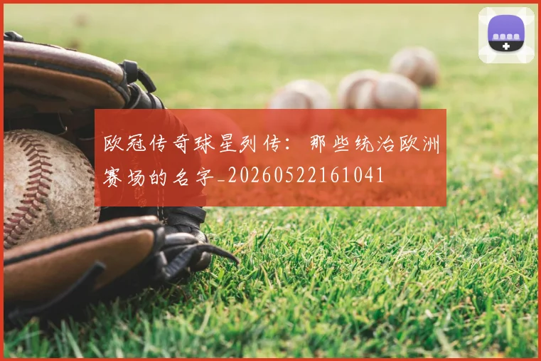 欧冠传奇球星列传：那些统治欧洲赛场的名字_20260522161041