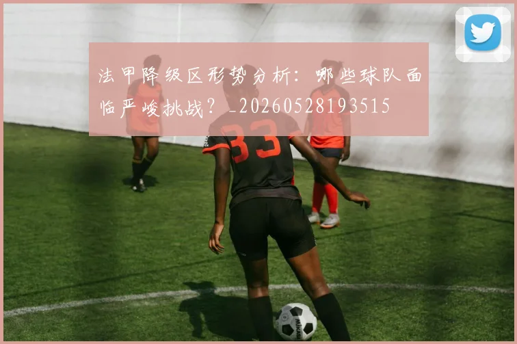 法甲降级区形势分析：哪些球队面临严峻挑战？_20260528193515